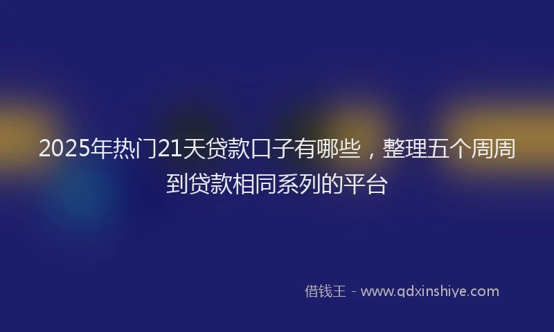 2025年热门21天贷款口子有哪些，整理五个周周到贷款相同系列的平台