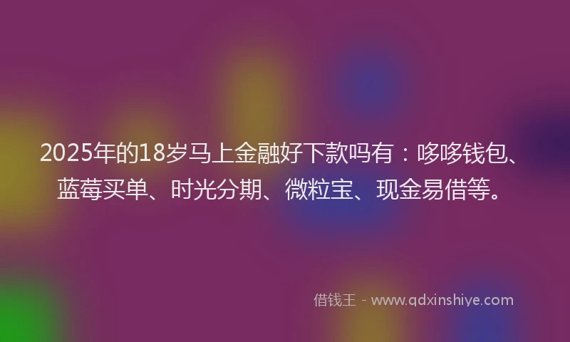 2025年的18岁马上金融好下款吗有：哆哆钱包、蓝莓买单、时光分期、微粒宝、现金易借等。