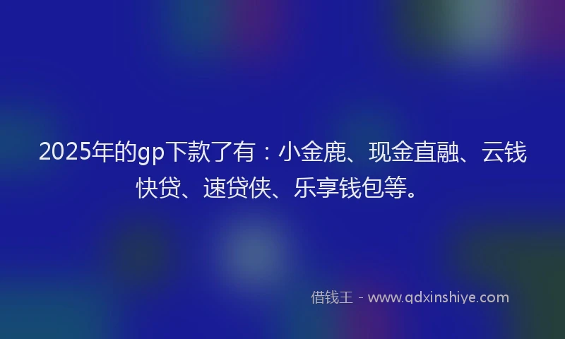 2025年的gp下款了有：小金鹿、现金直融、云钱快贷、速贷侠、乐享钱包等。