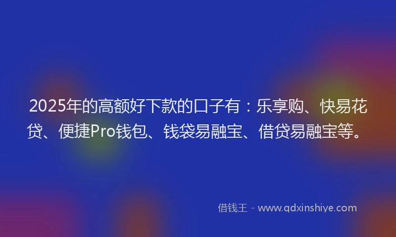 2025年的高额好下款的口子有：乐享购、快易花贷、便捷Pro钱包、钱袋易融宝、借贷易融宝等。