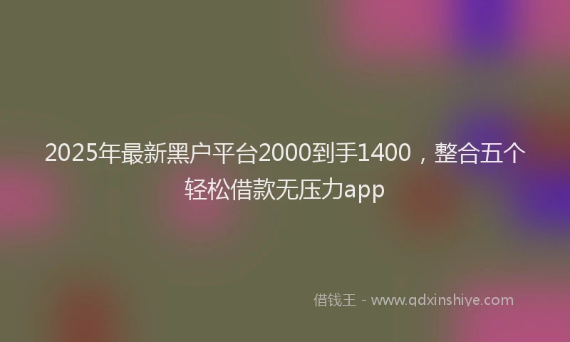 2025年最新黑户平台2000到手1400，整合五个轻松借款无压力app
