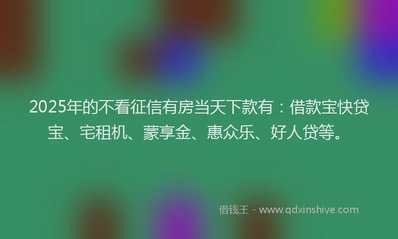 2025年的不看征信有房当天下款有：借款宝快贷宝、宅租机、蒙享金、惠众乐、好人贷等。