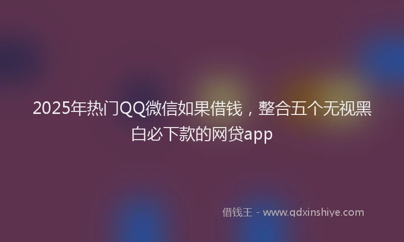 2025年热门QQ微信如果借钱，整合五个无视黑白必下款的网贷app