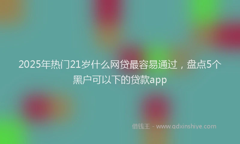 2025年热门21岁什么网贷最容易通过，盘点5个黑户可以下的贷款app