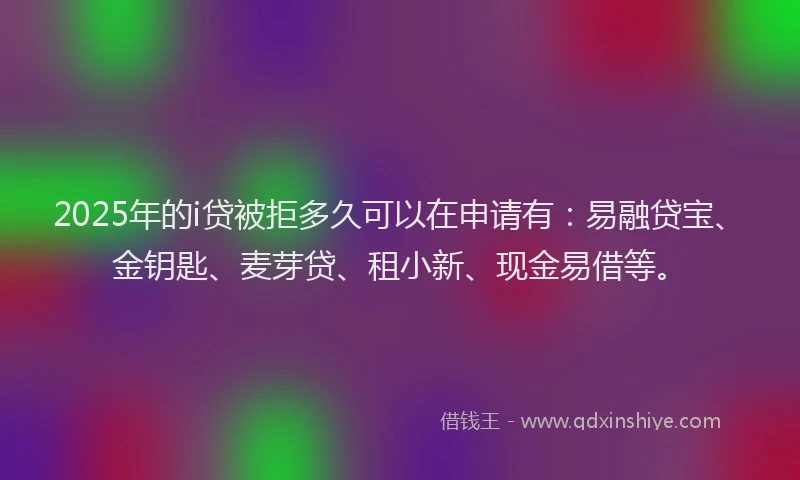 2025年的i贷被拒多久可以在申请有：易融贷宝、金钥匙、麦芽贷、租小新、现金易借等。