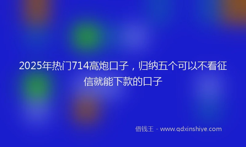 2025年热门714高炮口子，归纳五个可以不看征信就能下款的口子