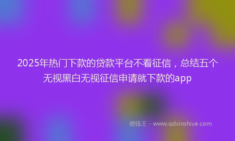 2025年热门下款的贷款平台不看征信，总结五个无视黑白无视征信申请就下款的app