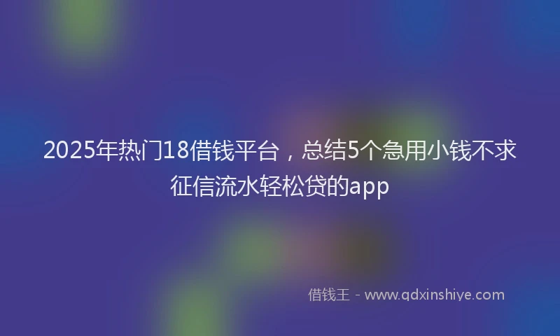 2025年热门18借钱平台，总结5个急用小钱不求征信流水轻松贷的app