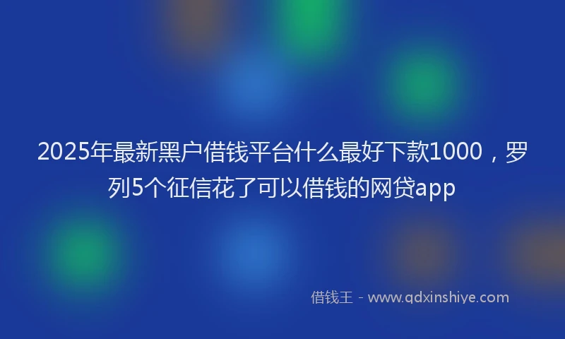 2025年最新黑户借钱平台什么最好下款1000，罗列5个征信花了可以借钱的网贷app