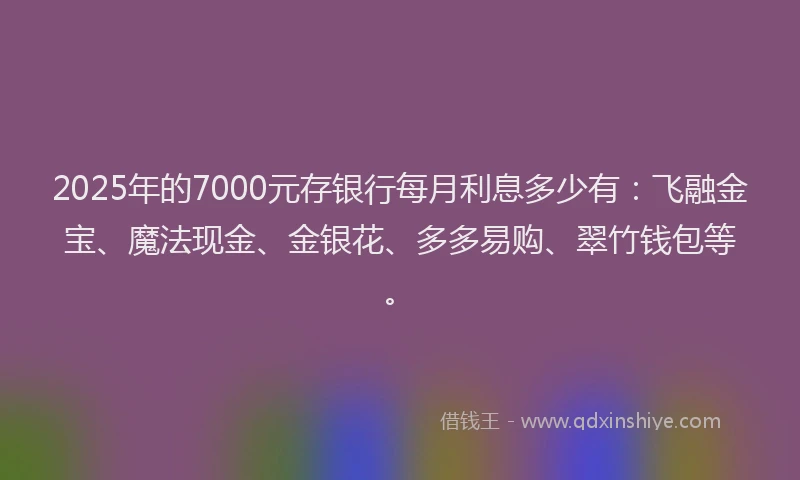 2025年的7000元存银行每月利息多少有：飞融金宝、魔法现金、金银花、多多易购、翠竹钱包等。