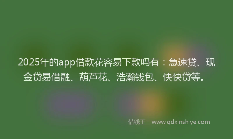 2025年的app借款花容易下款吗有：急速贷、现金贷易借融、葫芦花、浩瀚钱包、快快贷等。