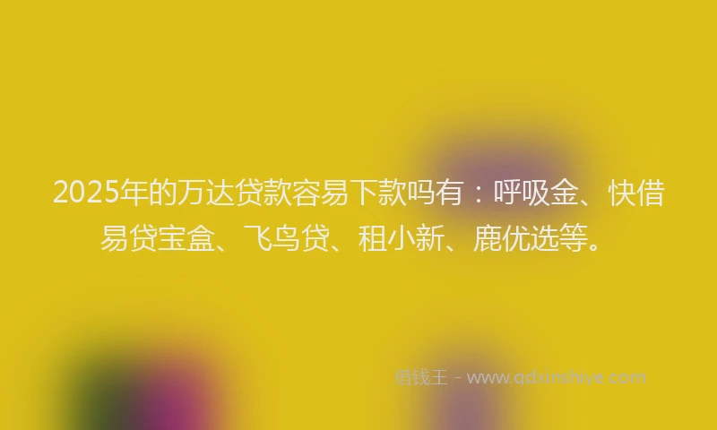 2025年的万达贷款容易下款吗有：呼吸金、快借易贷宝盒、飞鸟贷、租小新、鹿优选等。