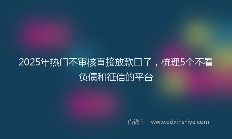 2025年热门不审核直接放款口子，梳理5个不看负债和征信的平台