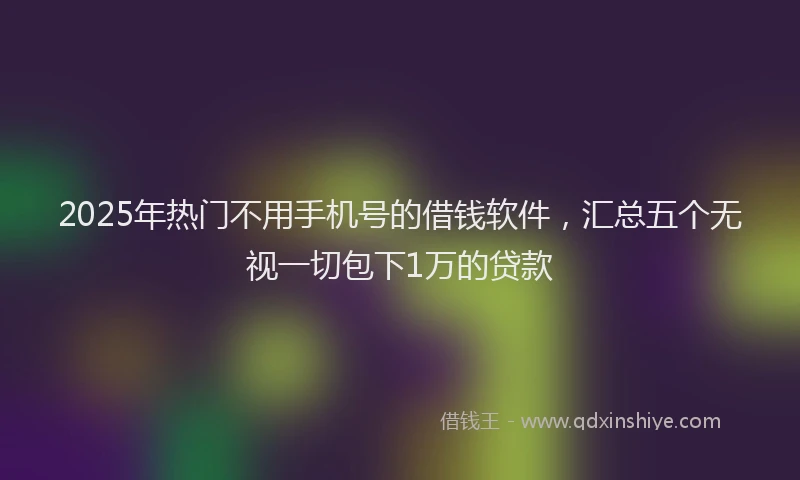 2025年热门不用手机号的借钱软件，汇总五个无视一切包下1万的贷款