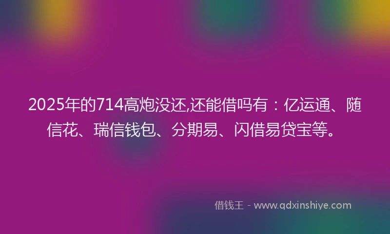2025年的714高炮没还,还能借吗有：亿运通、随信花、瑞信钱包、分期易、闪借易贷宝等。