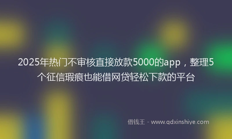 2025年热门不审核直接放款5000的app,整理5个征信瑕疵也能借网贷轻松下款的平台