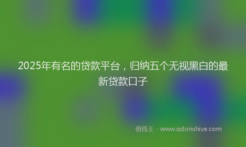 2025年有名的贷款平台，归纳五个无视黑白的最新贷款口子