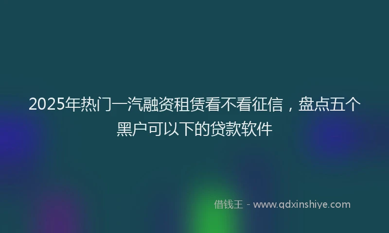 2025年热门一汽融资租赁看不看征信，盘点五个黑户可以下的贷款软件