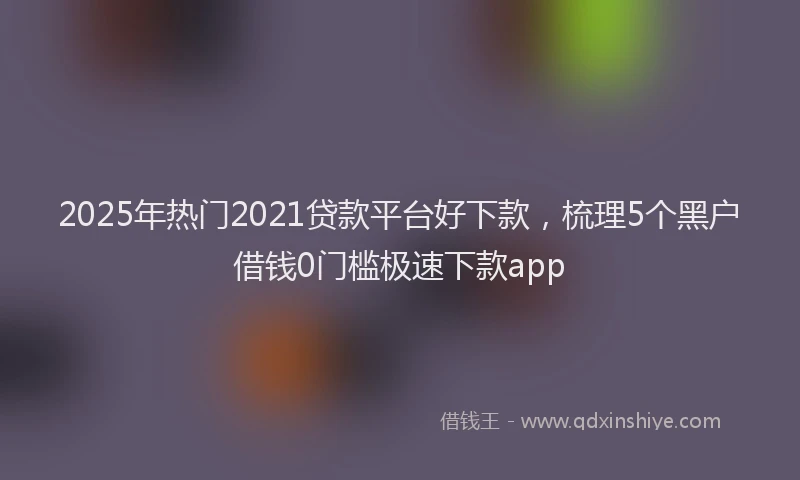 2025年热门2021贷款平台好下款，梳理5个黑户借钱0门槛极速下款app
