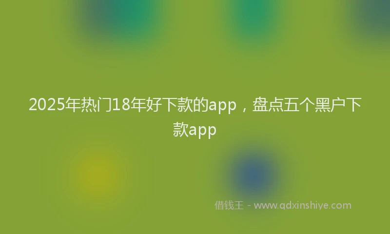 2025年热门18年好下款的app，盘点五个黑户下款app