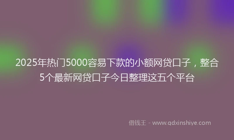 2025年热门5000容易下款的小额网贷口子，整合5个最新网贷口子今日整理这五个平台