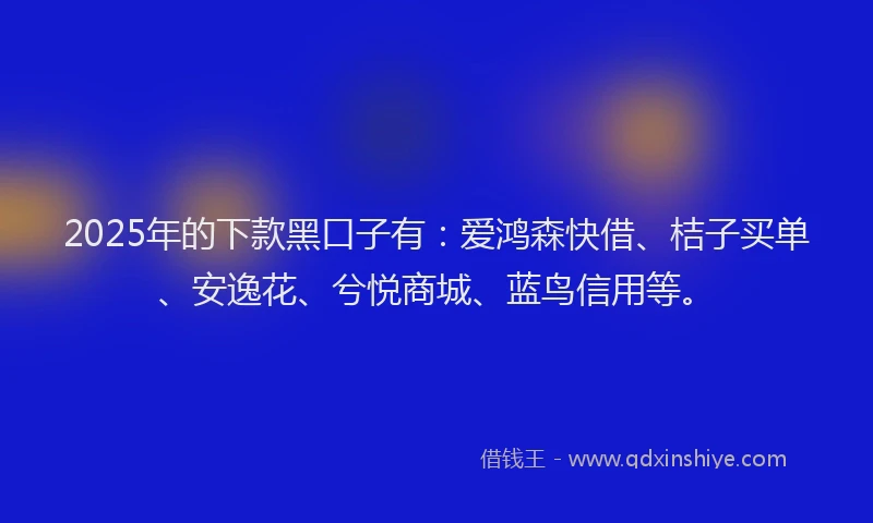 2025年的下款黑口子有：爱鸿森快借、桔子买单、安逸花、兮悦商城、蓝鸟信用等。