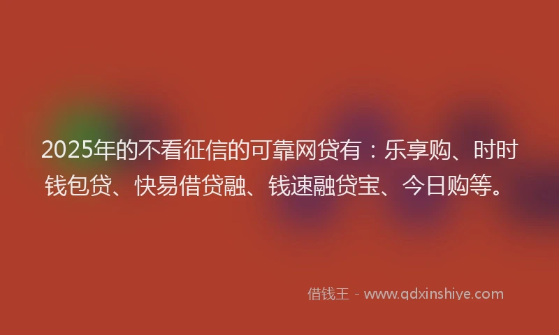 2025年的不看征信的可靠网贷有：乐享购、时时钱包贷、快易借贷融、钱速融贷宝、今日购等。