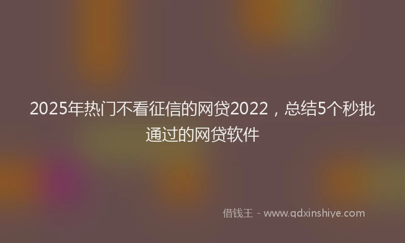 2025年热门不看征信的网贷2022，总结5个秒批通过的网贷软件
