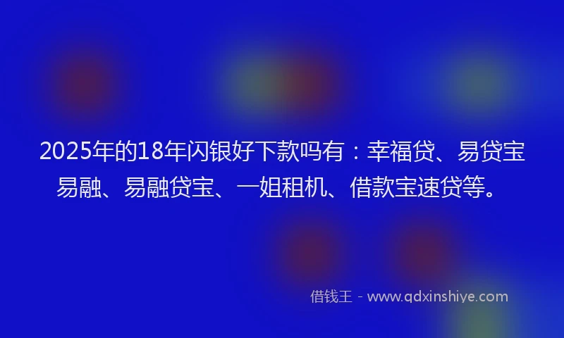 2025年的18年闪银好下款吗有：幸福贷、易贷宝易融、易融贷宝、一姐租机、借款宝速贷等。