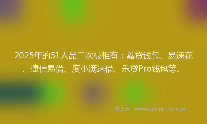 2025年的51人品二次被拒有：鑫贷钱包、易速花、捷信易借、度小满速借、乐贷Pro钱包等。