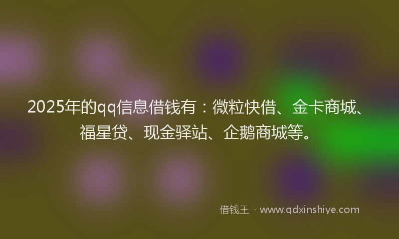 2025年的qq信息借钱有：微粒快借、金卡商城、福星贷、现金驿站、企鹅商城等。