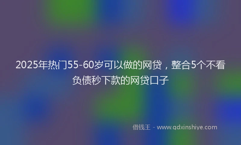 2025年热门55-60岁可以做的网贷，整合5个不看负债秒下款的网贷口子