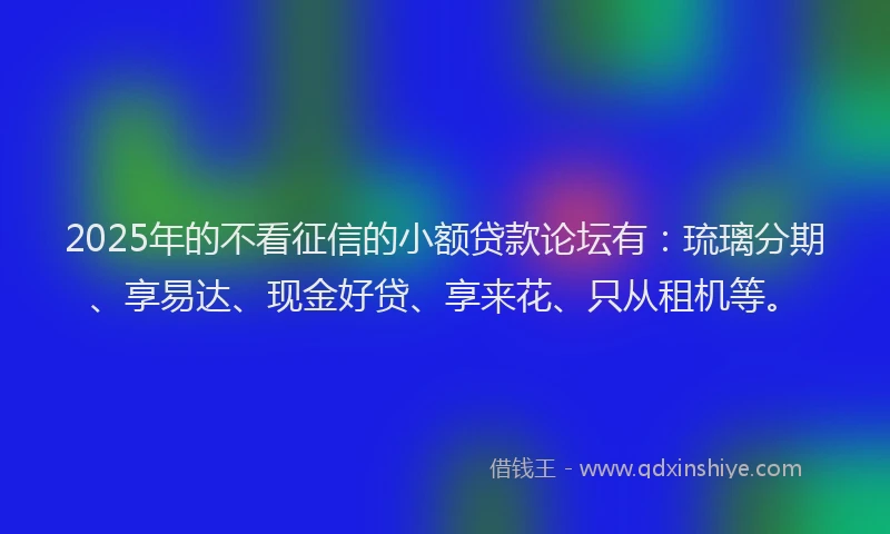 2025年的不看征信的小额贷款论坛有：琉璃分期、享易达、现金好贷、享来花、只从租机等。