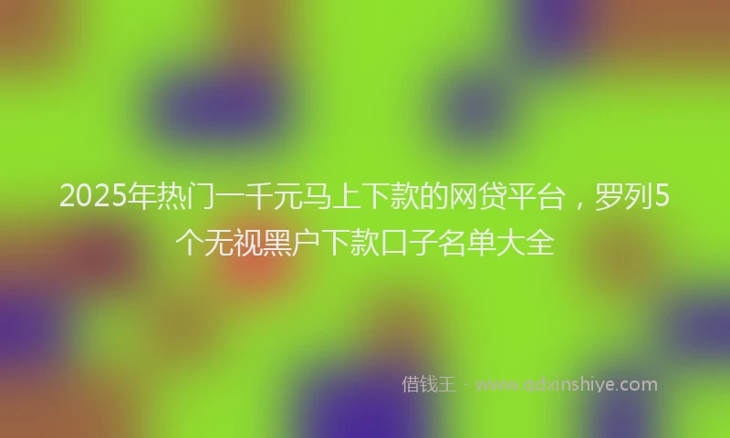 2025年热门一千元马上下款的网贷平台，罗列5个无视黑户下款口子名单大全
