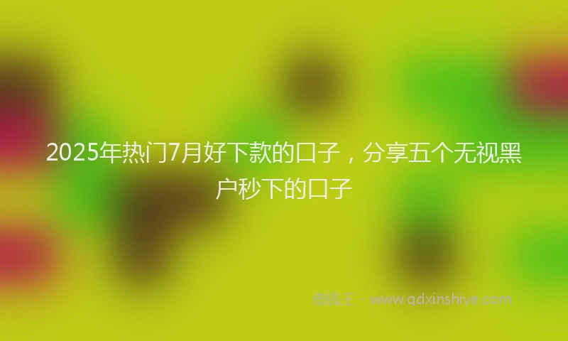 2025年热门7月好下款的口子，分享五个无视黑户秒下的口子