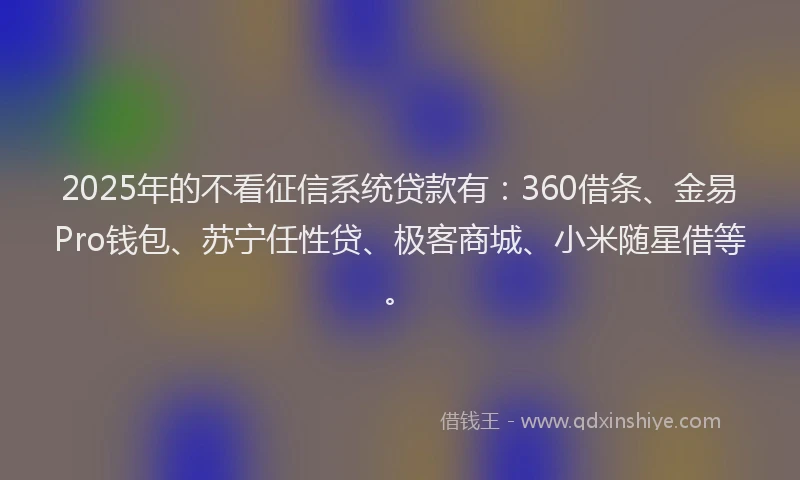 2025年的不看征信系统贷款有：360借条、金易Pro钱包、苏宁任性贷、极客商城、小米随星借等。