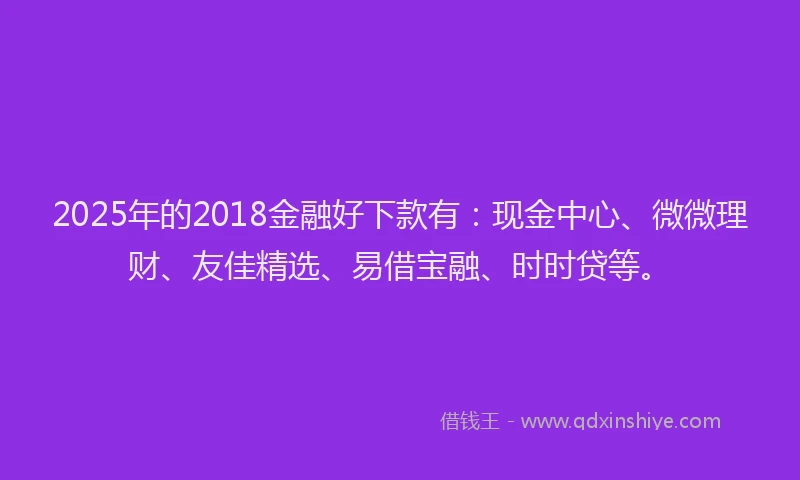 2025年的2018金融好下款有：现金中心、微微理财、友佳精选、易借宝融、时时贷等。