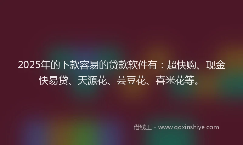 2025年的下款容易的贷款软件有：超快购、现金快易贷、天源花、芸豆花、喜米花等。