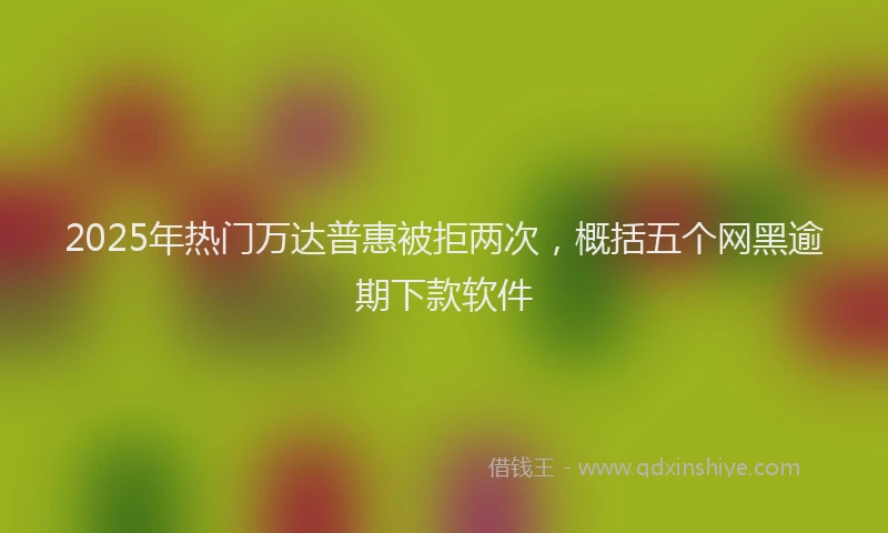 2025年热门万达普惠被拒两次，概括五个网黑逾期下款软件