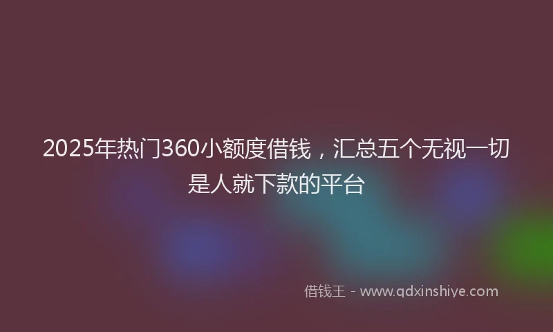 2025年热门360小额度借钱，汇总五个无视一切是人就下款的平台