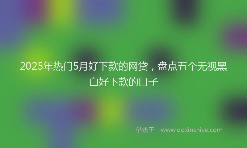 2025年热门5月好下款的网贷，盘点五个无视黑白好下款的口子
