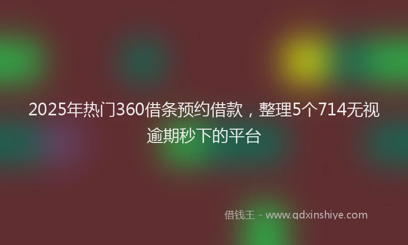 2025年热门360借条预约借款，整理5个714无视逾期秒下的平台