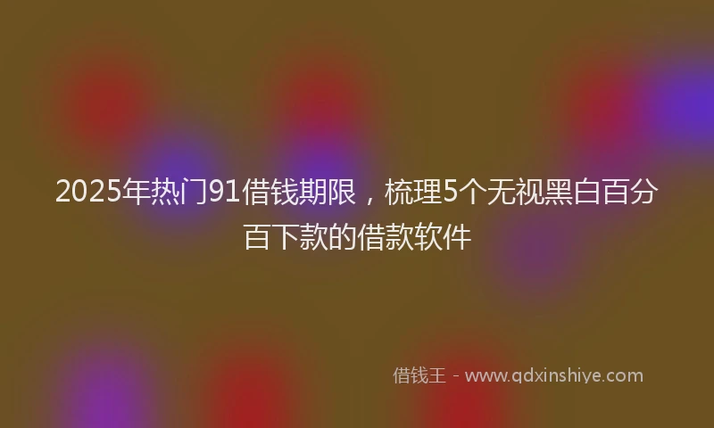 2025年热门91借钱期限，梳理5个无视黑白百分百下款的借款软件