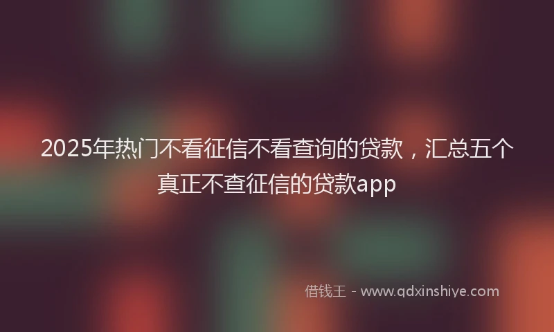 2025年热门不看征信不看查询的贷款，汇总五个真正不查征信的贷款app