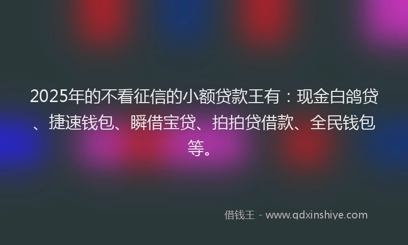 2025年的不看征信的小额贷款王有：现金白鸽贷、捷速钱包、瞬借宝贷、拍拍贷借款、全民钱包等。