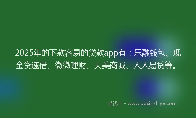 2025年的下款容易的贷款app有：乐融钱包、现金贷速借、微微理财、天美商城、人人易贷等。
