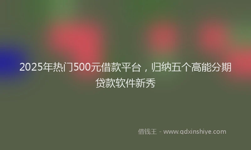 2025年热门500元借款平台，归纳五个高能分期贷款软件新秀
