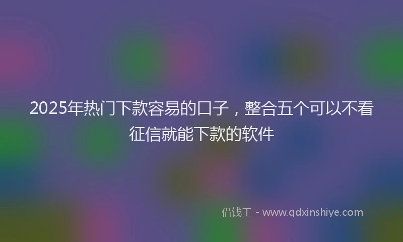 2025年热门下款容易的口子，整合五个可以不看征信就能下款的软件