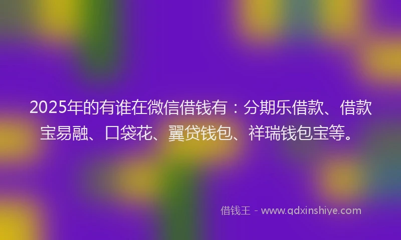 2025年的有谁在微信借钱有：分期乐借款、借款宝易融、口袋花、翼贷钱包、祥瑞钱包宝等。