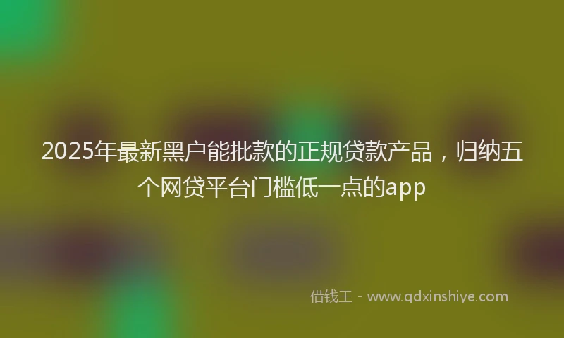 2025年最新黑户能批款的正规贷款产品，归纳五个网贷平台门槛低一点的app